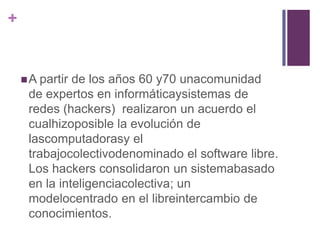 +


     A partirde los años 60 y70 unacomunidad
     de expertos en informáticaysistemas de
     redes (hackers) realizaron un acuerdo el
     cualhizoposible la evolución de
     lascomputadorasy el
     trabajocolectivodenominado el software libre.
     Los hackers consolidaron un sistemabasado
     en la inteligenciacolectiva; un
     modelocentrado en el libreintercambio de
     conocimientos.
 