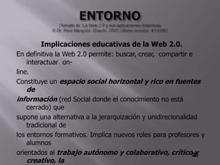 Implicaciones educativas de la Web 2.0.
En definitiva la Web 2.0 permite: buscar, crear, compartir e
    interactuar on-
line.
Constituye un espacio social horizontal y rico en fuentes
    de
información (red Social donde el conocimiento no está
    cerrado) que
supone una alternativa a la jerarquización y unidirecionalidad
    tradicional de
los entornos formativos. Implica nuevos roles para profesores y
    alumnos
orientados al trabajo autónomo y colaborativo, crítico y
    creativo, la
 