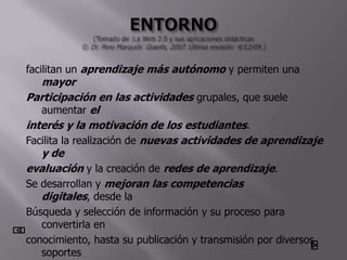 facilitan un aprendizaje más autónomo y permiten una
   mayor
Participación en las actividades grupales, que suele
   aumentar el
interés y la motivación de los estudiantes.
Facilita la realización de nuevas actividades de aprendizaje
   y de
evaluación y la creación de redes de aprendizaje.
Se desarrollan y mejoran las competencias
   digitales, desde la
Búsqueda y selección de información y su proceso para
   convertirla en
conocimiento, hasta su publicación y transmisión por diversos
   soportes
 
