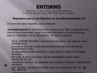Requisitos para el uso didáctico de las aplicaciones Web 2.0.

Si no se dan estos requisitos, no se utilizarán

Infraestructuras. El aprovechamiento óptimo de la Web 2.0 basada en las
interacciones personales, exige el trabajo individual o en pequeño grupo
ante un ordenador y en el ciberespacio. Por ello se requiere:

   EN EL CENTRO DOCENTE. Una intranet educativa, y las aulas de clase
    deberían tener
    conexión a Internet y ordenadores suficientes para los estudiantes
    (desplazarse al aula
    de informática resulta incómodo y suele inhibir la utilización de estos
    recursos).
   EN CASA. A veces convendrá que los estudiantes puedan seguir
    trabajando en casa,
    necesitarán disponer de ordenador con conexión a Internet. También será
    necesario
    para familias y escuela que puedan estar en contacto on-line. Por
    ello, deberían
 