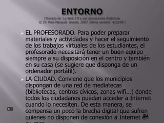  EL PROFESORADO. Para poder preparar
  materiales y actividades y hacer el seguimiento
  de los trabajos virtuales de los estudiantes, el
  profesorado necesitará tener un buen equipo
  siempre a su disposición en el centro y también
  en su casa (se sugiere que disponga de un
  ordenador portátil).
 LA CIUDAD. Conviene que los municipios
  dispongan de una red de mediatecas
  (bibliotecas, centros cívicos, zonas wifi...) donde
  todos los ciudadanos puedan acceder a Internet
  cuando lo necesiten. De esta manera, se
  compensa un poco la brecha digital que sufren
  quienes no disponen de conexión a Internet en
 