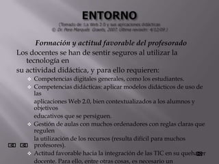 Formación y actitud favorable del profesorado
Los docentes se han de sentir seguros al utilizar la
   tecnología en
su actividad didáctica, y para ello requieren:
      Competencias digitales generales, como los estudiantes.
      Competencias didácticas: aplicar modelos didácticos de uso de
       las
       aplicaciones Web 2.0, bien contextualizados a los alumnos y
       objetivos
       educativos que se persiguen.
      Gestión de aulas con muchos ordenadores con reglas claras que
       regulen
       la utilización de los recursos (resulta difícil para muchos
       profesores).
      Actitud favorable hacia la integración de las TIC en su quehacer
       docente. Para ello, entre otras cosas, es necesario un
 