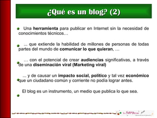 ¿ Qué es un blog? (2) Una  herramienta  para publicar en Internet sin la necesidad de conocimientos técnicos… ... que extiende la habilidad de millones de personas de todas partes del mundo de  comunicar lo que quieran , … …  con el potencial de crear  audiencias  significativas, a través de una  diseminación viral (Marketing viral) ... y de causar un  impacto social, político  y tal vez  económico  que un ciudadano común y corriente no podía lograr antes. El blog es un instrumento, un medio que publica lo que sea. 