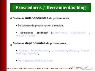 Proveedores / Herramientas blog Sistemas  independientes  de proveedores: Soluciones de programación a medida. Soluciones  estándar  ( WordPress  /  B2Evolution  /  Movable Type ) Sistemas  dependientes  de proveedores: Blogger ,  Bitacoras.com ,  La coctelera ,  Blogari ,  Blogak ,  MyBlog ,  TypePad ,  MSN Spaces ,  MySpace.com 