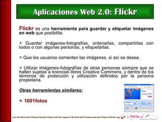 Aplicaciones Web 2.0:  Flickr Flickr  es una   herramienta para guardar y etiquetar imágenes en web  que posibilita:    Guardar imágenes-fotografías, ordenarlas, compartirlas con todos o con algunas personas, y etiquetarlas.    Que los usuarios comenten las imágenes, si así se desea.    Utilizar imágenes-fotografías de otras personas siempre que se hallen sujetas a licencias libres Creative Commons, y dentro de los términos de protección y utilización definidos por la persona propietaria. Otras herramientas similares:    1001fotos 