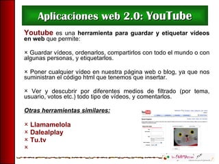 Aplicaciones web 2.0:  YouTube Youtube  es una  herramienta para guardar y etiquetar vídeos en web  que permite:    Guardar vídeos, ordenarlos, compartirlos con todo el mundo o con algunas personas, y etiquetarlos.    Poner cualquier vídeo en nuestra página web o blog, ya que nos suministran el código html que tenemos que insertar. Ver y descubrir por diferentes medios de filtrado (por tema, usuario, votos etc.) todo tipo de vídeos, y comentarlos. Otras herramientas similares: Llamamelola Dalealplay Tu.tv  