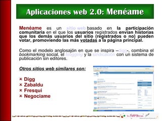 Aplicaciones web 2.0:  Menéame Menéame   es un   sitio web  basado en  la participación comunitaria  en el que los  usuarios  registrados  envían historias que los demás usuarios del sitio (registrados o no) pueden votar, promoviendo las más  votadas  a la página principal.  Como el modelo anglosajón en que se inspira – digg -, combina el  bookmarking  social, el  blogging  y la  sindicación  con un sistema de publicación sin editores.  Otros sitios web similares son:    Digg     Zabaldu    Fresqui    Negociame 