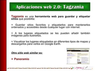 Aplicaciones web 2.0:  Tagzania Tagzania   es una  herramienta  web para guardar y etiquetar sitios  que posibilita:    Guardar sitios favoritos y etiquetarlos para mantenerlos ordenados y accesibles desde cualquier lugar con internet.    A los lugares etiquetados se les pueden añadir también imágenes para ilustrarlos.    Visualizar los lugares etiquetados en diferentes tipos de mapas y descargarlos para verlos en Google Earth. Otro sitio web similar es:    Panoramio 