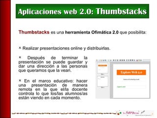 Aplicaciones web 2.0:  Thumbstacks Thumbstacks  es una   herramienta Ofimática 2.0  que posibilita: Realizar presentaciones online y distribuirlas.  Después de terminar la presentación se puede guardar y dar una dirección a las personas que queramos que la vean. En el marco educativo: hacer una presentación de manera remota en la que el/la docente controla lo que los/las alumnos/as están viendo en cada momento. 