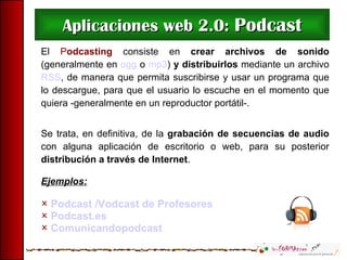 Aplicaciones web 2.0:  Podcast El  P odcasting  consiste en  crear archivos de sonido  (generalmente en  ogg  o  mp3 )  y distribuirlos  mediante un archivo  RSS , de manera que permita suscribirse y usar un programa que lo descargue, para que el usuario lo escuche en el momento que quiera -generalmente en un reproductor portátil-.  Se trata, en definitiva, de la  grabación de secuencias de audio  con alguna aplicación de escritorio o web, para su posterior  distribución a través de Internet . Ejemplos: Podcast /Vodcast de Profesores Podcast.es Comunicandopodcast 