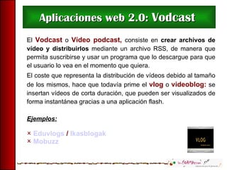 Aplicaciones web 2.0:  Vodcast  El  Vodcast  o  Vídeo podcast,  consiste en  crear archivos de vídeo   y distribuirlos  mediante un archivo RSS, de manera que permita suscribirse y usar un programa que lo descargue para que el usuario lo vea en el momento que quiera. El coste que representa la distribución de vídeos debido al tamaño de los mismos, hace que todavía prime el  vlog  o  videoblog:  se insertan vídeos de corta duración, que pueden ser visualizados de forma instantánea gracias a una aplicación flash. Ejemplos: Eduvlogs  /  Ikasblogak Mobuzz 