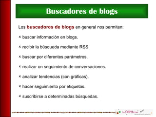 Buscadores de blogs Los  buscadores de blogs  en general nos permiten: buscar información en blogs. recibir la búsqueda mediante RSS. buscar por diferentes parámetros. realizar un seguimiento de conversaciones. analizar tendencias (con gráficas). hacer seguimiento por etiquetas. suscribirse a determinadas búsquedas. 