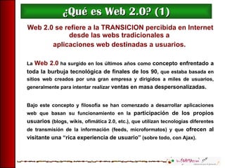 ¿Qué es Web 2.0? (1) Web 2.0 se refiere a la TRANSICION percibida en Internet desde las webs tradicionales a  aplicaciones web destinadas a usuarios.   La  Web 2.0  ha surgido en los últimos años como  concepto enfrentado a toda la burbuja tecnológica de finales de los 90,  que estaba basada en sitios web creados por una gran empresa y dirigidos a miles de usuarios, generalmente para intentar realizar  ventas en masa despersonalizadas . Bajo este concepto y filosofía se han comenzado a desarrollar aplicaciones web que basan su funcionamiento en la  participación de los propios usuarios  (blogs, wikis, ofimática 2.0, etc.), que utilizan tecnologías diferentes de transmisión de la información (feeds, microformatos) y que  ofrecen al visitante una “rica experiencia de usuario ”  (sobre todo, con Ajax). 