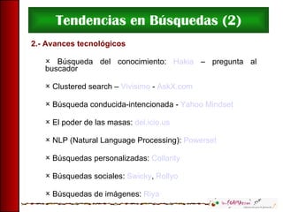 Tendencias en Búsquedas (2) 2.- Avances tecnológicos Búsqueda del conocimiento:  Hakia  – pregunta al buscador Clustered search –  Vivisimo  -  AskX.com Búsqueda conducida-intencionada -  Yahoo Mindset El poder de las masas:  del.icio.us NLP (Natural Language Processing):  Powerset Búsquedas personalizadas:  Collarity Búsquedas sociales:  Swicky ,  Rollyo Búsquedas de imágenes:  Riya 