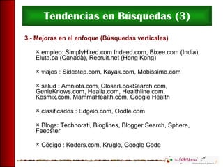 Tendencias en Búsquedas (3) 3.- Mejoras en el enfoque (Búsquedas verticales) empleo: SimplyHired.com Indeed.com, Bixee.com (India), Eluta.ca (Canada), Recruit.net (Hong Kong) viajes   : Sidestep.com, Kayak.com, Mobissimo.com salud   : Amniota.com, CloserLookSearch.com, GenieKnows.com, Healia.com, Healthline.com, Kosmix.com, MammaHealth.com, Google Health clasificados   : Edgeio.com, Oodle.com Blogs: Technorati, Bloglines, Blogger Search, Sphere, Feedster Código   : Koders.com, Krugle, Google Code 