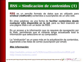 RSS – Sindicación de contenidos (1) RSS  es un sencillo formato de datos que es utilizado para  sindicar (redifundir)  contenidos a suscriptores de un sitio web.  En otras palabras: es una forma de  facilitar contenidos desde cualquier sitio disponible en la red , para su fácil inserción en una página Web o en un lector de RSS. Es un acceso a la información que no requiere de navegación por la Web,  permitiendo que el visitante tenga actualizada toda la información que seleccione en su computador. La "sindicación" es un paso más en la actualización de contenidos, superando a las listas de correo (suscripción por email)  Más información:   http://webdiis.unizar.es/%7Eftricas/Otros/milimetroRSS.pdf http://www.todorss.com/ 