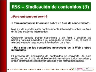RSS – Sindicación de contenidos (3) ¿Para qué pueden servir? Para mantenerse informado sobre un área de conocimiento .  Nos ayuda a poder estar continuamente informados sobre un área en la que estemos interesados. Cualquier usuario puede suscribirse a un feed y obtener las últimas noticias enviadas a su agregador o lector RSS, el cual le alertará cuando haya nueva información para leer. Para mostrar los contenidos novedosos de la Web a otros internautas. El proceso de sindicación de contenidos se convierte, de este modo, en un circuito de doble sentido en el que todos acceden y crean información con mayor facilidad y de forma más rápida. 
