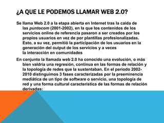 ¿A QUE LE PODEMOS LLAMAR WEB 2.0?
Se llama Web 2.0 a la etapa abierta en Internet tras la caída de
   las puntocom (2001-2002), en la que los contenidos de los
   servicios online de referencia pasaron a ser creados por los
   propios usuarios en vez de por plantillas profesionalizadas.
   Esto, a su vez, permitió la participación de los usuarios en la
   generación del output de los servicios y a veces
   la interacción en comunidades
En conjunto la llamada web 2.0 ha conocido una evolución, o más
   bien valdría una regresión, continua en las formas de relación y
   la topología de redes que la sustentaban. En el periodo 2002-
   2010 distinguimos 3 fases caracterizadas por la preeminencia
   mediática de un tipo de software o servicio, una topología de
   red y una forma cultural característica de las formas de relación
   derivadas:
 