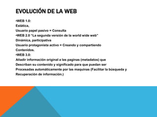 EVOLUCIÓN DE LA WEB
•WEB 1.0:
Estática,
Usuario papel pasivo = Consulta
•WEB 2.0 “La segunda versión de la world wide web”
Dinámica, participativa
Usuario protagonista activo = Creando y compartiendo
Contenidos.
•WEB 3.0:
Añadir información original a las paginas (metadatos) que
Describan su contenido y significado para que puedan ser
Procesadas automáticamente por las maquinas (Facilitar la búsqueda y
Recuperación de información.)
 