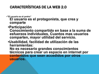CARACTERÍSTICAS DE LA WEB 2.0

•”El usuario es el centro”
  El usuario es el protagonista, que crea y
  comparte
 •Participación
  Conocimiento compartido en base a la suma de
  esfuerzos individuales, Cuantos mas usuarios
  comparten, mayor utilidad del servicio.
 •Usabilidad, facilidad de utilización de las
  herramientas:
  No es necesario grandes conocimientos
  técnicos para crear un espacio en internet por
  contenidos que sean accedidos por otros
  usuarios.
 