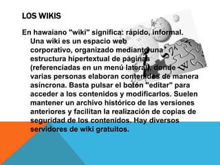LOS WIKIS
En hawaiano "wiki" significa: rápido, informal.
  Una wiki es un espacio web
  corporativo, organizado mediante una
  estructura hipertextual de páginas
  (referenciadas en un menú lateral), donde
  varias personas elaboran contenidos de manera
  asíncrona. Basta pulsar el botón "editar" para
  acceder a los contenidos y modificarlos. Suelen
  mantener un archivo histórico de las versiones
  anteriores y facilitan la realización de copias de
  seguridad de los contenidos. Hay diversos
  servidores de wiki gratuitos.
 