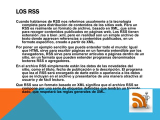 LOS RSS
Cuando hablamos de RSS nos referimos usualmente a la tecnología
   completa para distribución de contenidos de los sitios web. Pero un
   RSS es realmente un formato de archivo, basado en XML, que sirve
   para recoger contenidos publicados en páginas web. Los RSS tienen
   extensión .rss o bien .xml, pero en realidad son un simple archivo de
   texto donde aparecen referencias a contenidos publicados, en un
   formato específico, creado a partir de XML.
Por poner un ejemplo sencillo que pueda entender todo el mundo: Igual
   que HTML sirve para escribir páginas en un formato entendible por los
   navegadores, RSS sirve para enumerar artículos o páginas dentro de un
   sitio, en un formato que pueden entender programas denominados
   lectores RSS o agregadores.
En el archivo RSS simplemente están los datos de las novedades del
   sitio, como el título, fecha de publicación o la descripción. El programa
   que lea el RSS será encargado de darle estilo o apariencia a los datos
   que se incluyan en el archivo y presentarlos de una manera atractiva al
   usuario y de fácil lectura.
Que RSS sea un formato basado en XML significa que el archivo RSS se
   compone por una serie de etiquetas definidas que tendrán un formato
   dado, que respetará las reglas generales de XML.
 