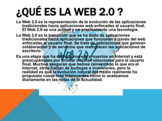 ¿QUÉ ES LA WEB 2.0 ?
La Web 2.0 es la representación de la evolución de las aplicaciones
   tradicionales hacia aplicaciones web enfocadas al usuario final.
   El Web 2.0 es una actitud y no precisamente una tecnología.
La Web 2.0 es la transición que se ha dado de aplicaciones
   tradicionales hacia aplicaciones que funcionan a través del web
   enfocadas al usuario final. Se trata de aplicaciones que generen
   colaboración y de servicios que reemplacen las aplicaciones de
   escritorio.
Es una etapa que ha definido nuevos proyectos en Internet y está
   preocupándose por brindar mejores soluciones para el usuario
   final. Muchos aseguran que hemos reinventado lo que era el
   Internet, otros hablan de burbujas e inversiones, pero la
   realidad es que la evolución natural del medio realmente ha
   propuesto cosas más interesantes como lo analizamos
   diariamente en las notas de la Actualidad.
 