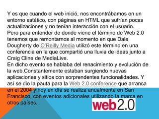 Y es que cuando el web inició, nos encontrábamos en un
entorno estático, con páginas en HTML que sufrían pocas
actualizaciones y no tenían interacción con el usuario.
Pero para entender de donde viene el término de Web 2.0
tenemos que remontarnos al momento en que Dale
Dougherty de O’Reilly Media utilizó este término en una
conferencia en la que compartió una lluvia de ideas junto a
Craig Cline de MediaLive.
En dicho evento se hablaba del renacimiento y evolución de
la web.Constantemente estaban surgiendo nuevas
aplicaciones y sitios con sorprendentes funcionalidades. Y
así se dio la pauta para la Web 2.0 conference que arranca
en el 2004 y hoy en día se realiza anualmente en San
Francisco, con eventos adicionales utilizando la marca en
otros países.
 