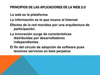 PRINCIPIOS DE LAS APLICACIONES DE LA WEB 2.0

La web es la plataforma
La información es lo que mueve al Internet
Efectos de la red movidos por una arquitectura de
  participación.
La innovación surge de características
  distribuidas por desarrolladores
  independientes.
El fin del círculo de adopción de software pues
   tenemos servicios en beta perpetuo
 