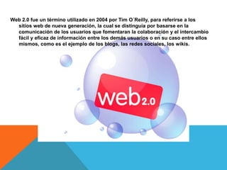 Web 2.0 fue un término utilizado en 2004 por Tim O´Reilly, para referirse a los
  sitios web de nueva generación, la cual se distinguía por basarse en la
  comunicación de los usuarios que fomentaran la colaboración y el intercambio
  fácil y eficaz de información entre los demás usuarios o en su caso entre ellos
  mismos, como es el ejemplo de los blogs, las redes sociales, los wikis.
 