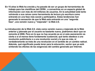 En 15 años la Web ha crecido y ha pasado de ser un grupo de herramientas de
   trabajo para los científicos del CERN , a convertirse en un espacio global de
   información con más de mil millones de usuarios. En la actualidad está tanto
   volviendo a sus raíces como herramienta de lectura y/o escritura como
   entrando en una fase más social y participativa. Estas tendencias han
   generado la sensación de que la Web esta entrando en una “segunda
   fase”, una versión nueva y “mejorada”: la Web 2.0.


La introducción de la Web 2.0, vista como versión nueva y mejorada de la Web
    anterior y jalonada por el usuario es bastante nueva, podríamos decir que se
    remonta al 2006. Pero en lo que no hay acuerdo es en si esta aseveración es
    cierta o si al menos tiene fundamento sustancial, qué tanto obedece a una
    revolución publicitaria o a una revolución social y lo que es más, si
    verdaderamente se trata de una revolución en el sentido de un cambio radical.
    Además, qué significado puede tener para la educación, sector que ya está
    sintiendo los efectos de las exigencias del cambio generado por Internet.
 