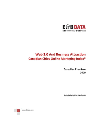  

                                                                     

                                                                     




                                                                     

                                                                     

                                                                     

                                                                     

                                                                     


                     Web 2.0 And Business Attraction 
            Canadian Cities Online Marketing Index®  
                                                        
                                                        
                                      Canadian Premiere 
                                                  2009 
                                                                     

                                                                     

                                                                     

                                                                     

                                      By Isabelle Poirier, Ian Smith 

                                                                     

 


    www.ebdata.com
 