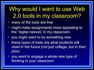 Why would I want to use Web 2.0 tools in my classroom? many of the tools are free might make assignments more appealing to the “digital natives” in my classroom you might want to try something new these types of tools are what students will need in the future (not just college, but in their jobs) you want to engage a whole new type of thinking in your classroom 