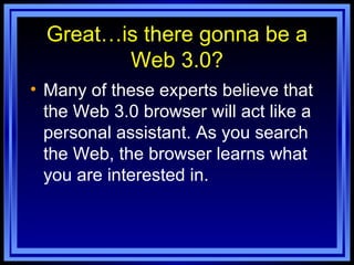 Great…is there gonna be a Web 3.0? Many of these experts believe that the Web 3.0 browser will act like a personal assistant. As you search the Web, the browser learns what you are interested in.  