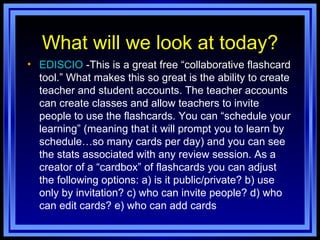 What will we look at today? EDISCIO  -This is a great free “collaborative flashcard tool.” What makes this so great is the ability to create teacher and student accounts. The teacher accounts can create classes and allow teachers to invite people to use the flashcards. You can “schedule your learning” (meaning that it will prompt you to learn by schedule…so many cards per day) and you can see the stats associated with any review session. As a creator of a “cardbox” of flashcards you can adjust the following options: a) is it public/private? b) use only by invitation? c) who can invite people? d) who can edit cards? e) who can add cards 