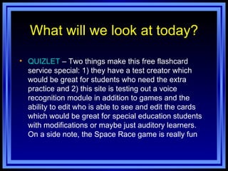 What will we look at today? QUIZLET  – Two things make this free flashcard service special: 1) they have a test creator which would be great for students who need the extra practice and 2) this site is testing out a voice recognition module in addition to games and the ability to edit who is able to see and edit the cards which would be great for special education students with modifications or maybe just auditory learners. On a side note, the Space Race game is really fun 