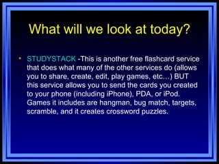 What will we look at today? STUDYSTACK  -This is another free flashcard service that does what many of the other services do (allows you to share, create, edit, play games, etc…) BUT this service allows you to send the cards you created to your phone (including iPhone), PDA, or iPod. Games it includes are hangman, bug match, targets, scramble, and it creates crossword puzzles. 
