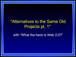 "Alternatives to the Same Old Projects pt. 1"  with “What the heck is Web 2.0?” 