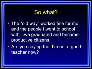 So what? The “old way” worked fine for me and the people I went to school with…we graduated and became productive citizens. Are you saying that I’m not a good teacher now? 