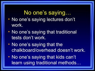 No one’s saying… No one’s saying lectures don’t work. No one’s saying that traditional tests don’t work. No one’s saying that the chalkboard/overhead doesn’t work. No one’s saying that kids can’t learn using traditional methods… 