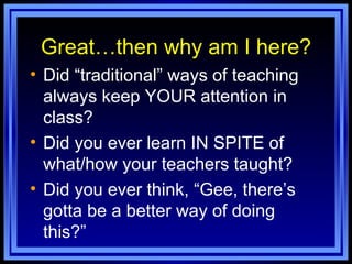 Great…then why am I here? Did “traditional” ways of teaching always keep YOUR attention in class? Did you ever learn IN SPITE of what/how your teachers taught? Did you ever think, “Gee, there’s gotta be a better way of doing this?” 