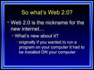 So what’s Web 2.0? Web 2.0 is the nickname for the new internet… What’s new about it? originally if you wanted to run a program on your computer it had to be installed ON your computer 