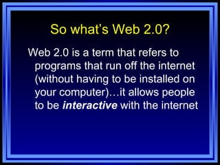 So what’s Web 2.0? Web 2.0 is a term that refers to programs that run off the internet (without having to be installed on your computer)…it allows people to be  interactive  with the internet 
