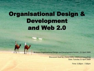 Organisational Design &
     Development
     and Web 2.0



       Brisbane Organisational Design and Development Forum - 21 April 2009
                                                                             .
                          Discussion lead by: Cheryl Mills, CAMILLS Consulting
                                                  Date: Tuesday 21 April 2009

                                                      Time: 5.00pm - 7.00pm
 