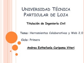 UNIVERSIDAD TÉCNICA
  PARTICULAR DE LOJA
    Titulación de Ingeniería Civil


Tema: Herramientas Colaborativas y Web 2.0

Ciclo: Primero

    Andrea Esthefanía Curipoma Viteri
 