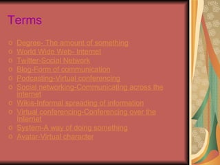 Terms
o   Degree- The amount of something
o   World Wide Web- Internet
o   Twitter-Social Network
o   Blog-Form of communication
o   Podcasting-Virtual conferencing
o   Social networking-Communicating across the
    internet
o   Wikis-Informal spreading of information
o   Virtual conferencing-Conferencing over the
    Internet
o   System-A way of doing something
o   Avatar-Virtual character
 