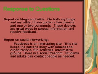 Response to Questions
Report on blogs and wikis: On both my blogs
   and my wikis, I have gotten a few viewers
   and one or two comments. These devices
   are great ways to spread information and
   receive feedback.

Report on social networking:
      Facebook is an interesting site. This site
   keeps the patrons busy with educational
   organizations, fun activities, informative
   groups. There is a social freedom. Students
   and adults can contact people as needed.
 