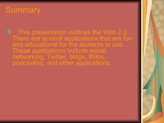 Summary

   This presentation outlines the Web 2.0.
 There are several applications that are fun
 and educational for the students to use.
 These applications include social
 networking, Twitter, blogs, Wikis,
 podcasting, and other applications.
 