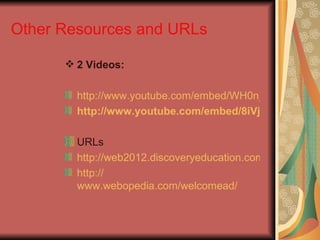 Other Resources and URLs

       2 Videos:

        http://www.youtube.com/embed/WH0n_skELzM
        http://www.youtube.com/embed/8iVj0upwymk

        URLs
        http://web2012.discoveryeducation.com/web20tools
        http://
        www.webopedia.com/welcomead/
 