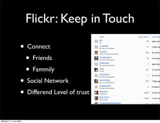 Flickr: Keep in Touch

                     • Connect
                      • Friends
                      • Fammily
                     • Social Network
                     • Differend Level of trust

Mittwoch, 17. Juni 2009
 